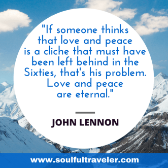 "If someone thinks that love and peace is a cliche that must have been left behind in the Sixties, that's his problem. Love and peace are eternal." ~ John Lennon. My Remembrance Day Chat with John Lennon, Part 2. www.soulfultraveler.com.